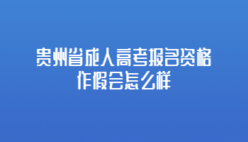 贵州省成人高考报名资格作假会怎么样